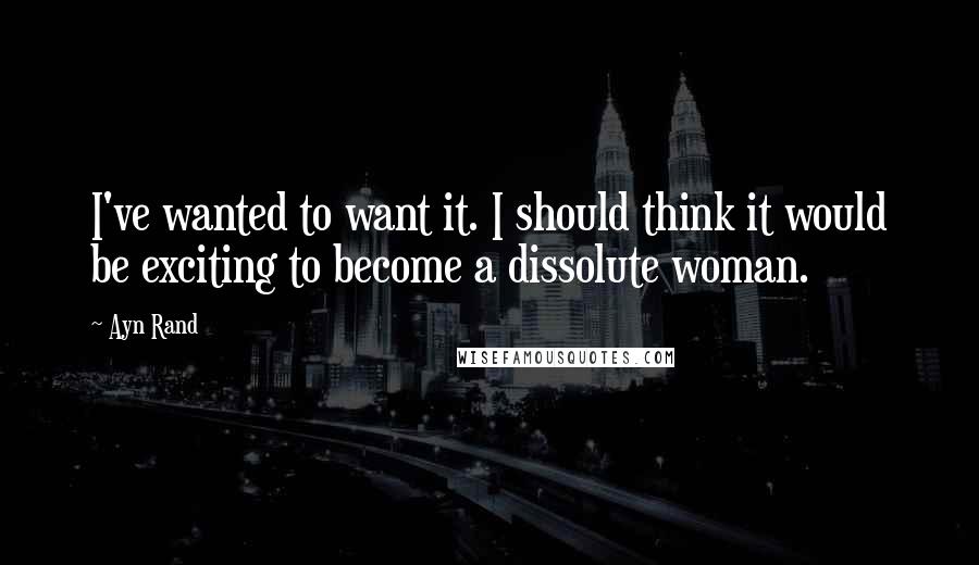 Ayn Rand Quotes: I've wanted to want it. I should think it would be exciting to become a dissolute woman.