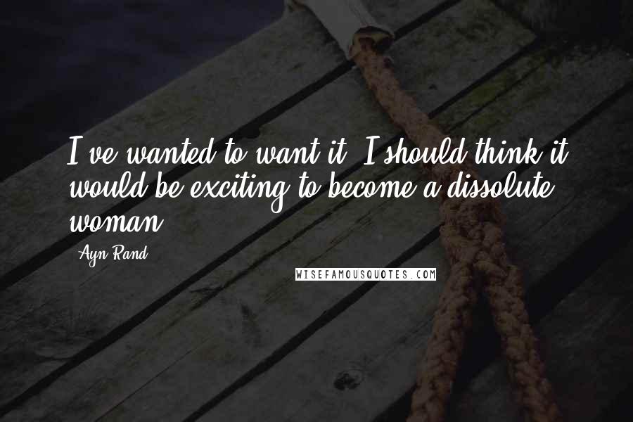 Ayn Rand Quotes: I've wanted to want it. I should think it would be exciting to become a dissolute woman.