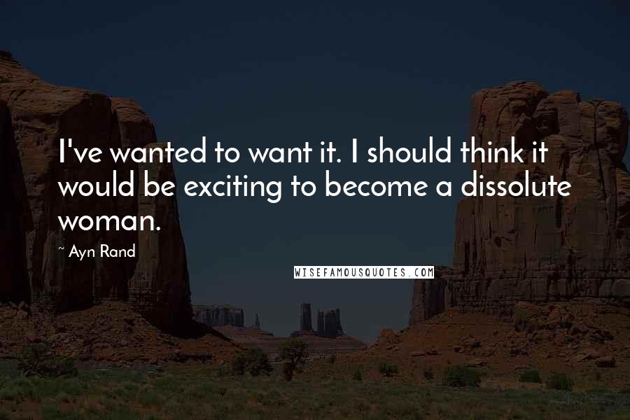 Ayn Rand Quotes: I've wanted to want it. I should think it would be exciting to become a dissolute woman.