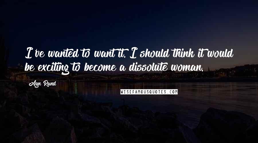 Ayn Rand Quotes: I've wanted to want it. I should think it would be exciting to become a dissolute woman.