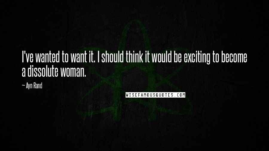 Ayn Rand Quotes: I've wanted to want it. I should think it would be exciting to become a dissolute woman.