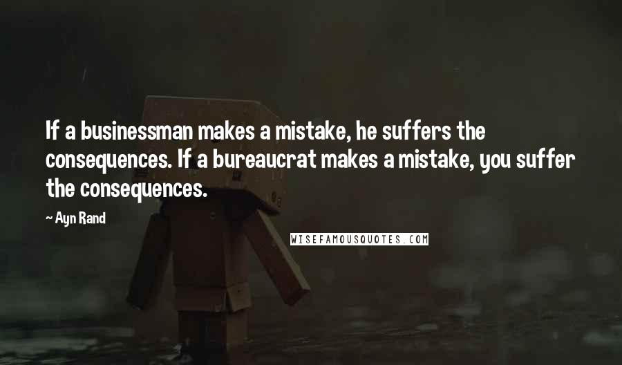 Ayn Rand Quotes: If a businessman makes a mistake, he suffers the consequences. If a bureaucrat makes a mistake, you suffer the consequences.