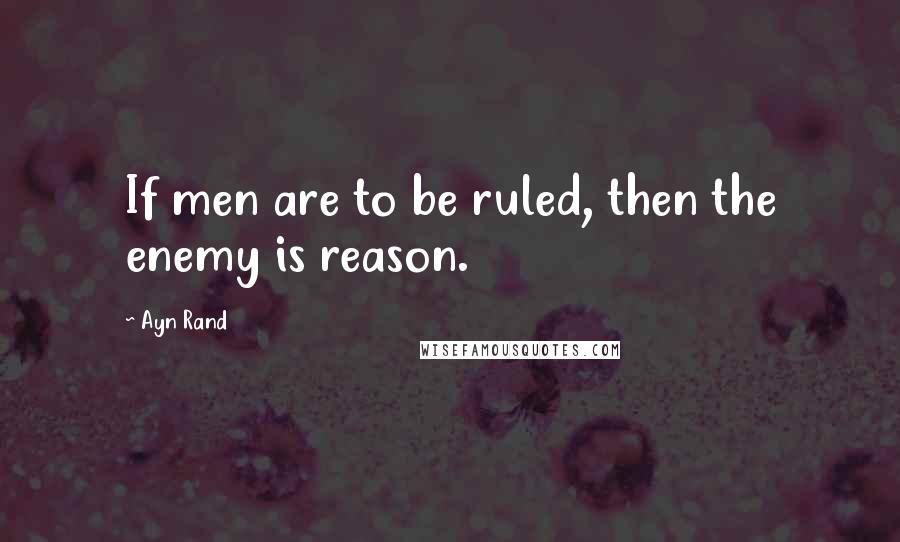 Ayn Rand Quotes: If men are to be ruled, then the enemy is reason.