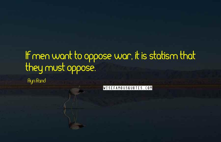 Ayn Rand Quotes: If men want to oppose war, it is statism that they must oppose.
