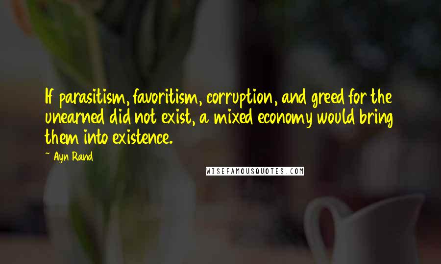 Ayn Rand Quotes: If parasitism, favoritism, corruption, and greed for the unearned did not exist, a mixed economy would bring them into existence.