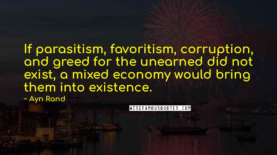 Ayn Rand Quotes: If parasitism, favoritism, corruption, and greed for the unearned did not exist, a mixed economy would bring them into existence.