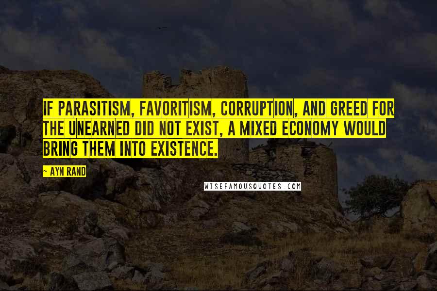 Ayn Rand Quotes: If parasitism, favoritism, corruption, and greed for the unearned did not exist, a mixed economy would bring them into existence.