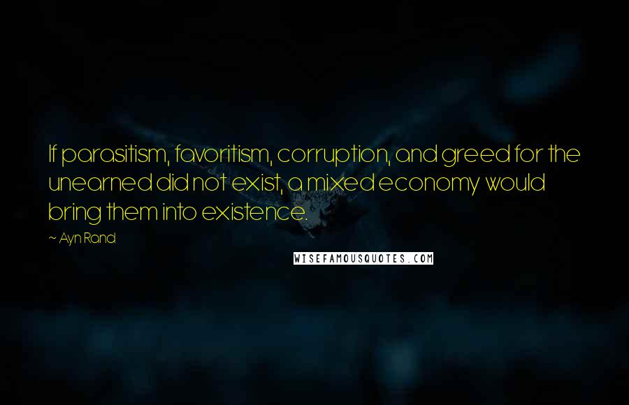 Ayn Rand Quotes: If parasitism, favoritism, corruption, and greed for the unearned did not exist, a mixed economy would bring them into existence.