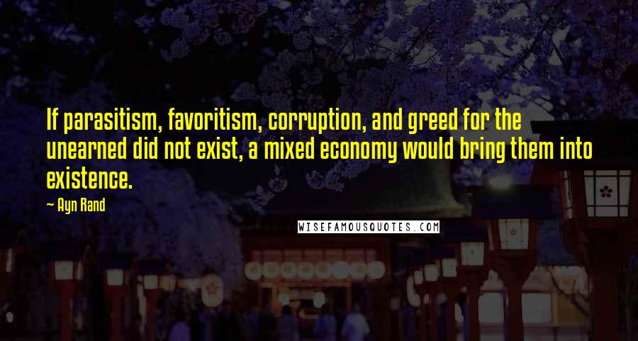 Ayn Rand Quotes: If parasitism, favoritism, corruption, and greed for the unearned did not exist, a mixed economy would bring them into existence.