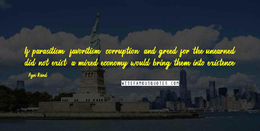 Ayn Rand Quotes: If parasitism, favoritism, corruption, and greed for the unearned did not exist, a mixed economy would bring them into existence.