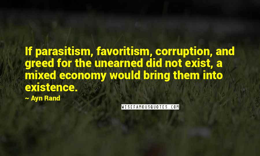 Ayn Rand Quotes: If parasitism, favoritism, corruption, and greed for the unearned did not exist, a mixed economy would bring them into existence.