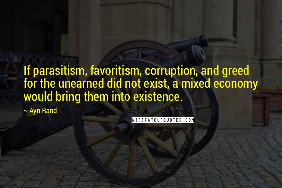 Ayn Rand Quotes: If parasitism, favoritism, corruption, and greed for the unearned did not exist, a mixed economy would bring them into existence.