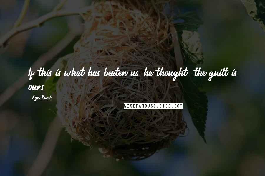 Ayn Rand Quotes: If this is what has beaten us, he thought, the guilt is ours.