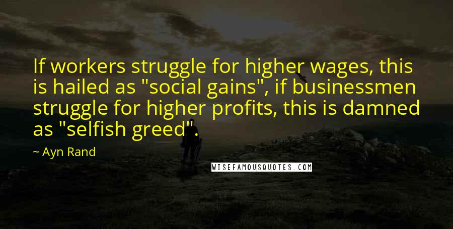 Ayn Rand Quotes: If workers struggle for higher wages, this is hailed as "social gains", if businessmen struggle for higher profits, this is damned as "selfish greed".