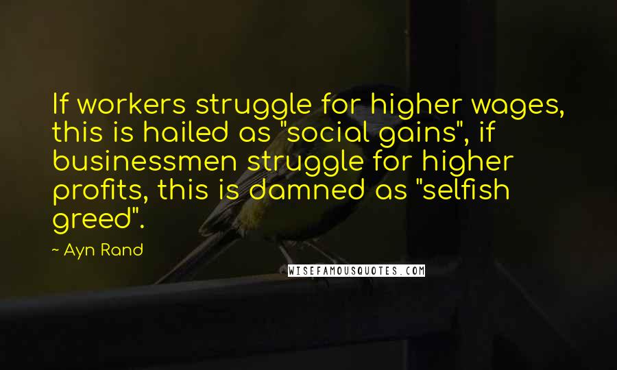 Ayn Rand Quotes: If workers struggle for higher wages, this is hailed as "social gains", if businessmen struggle for higher profits, this is damned as "selfish greed".