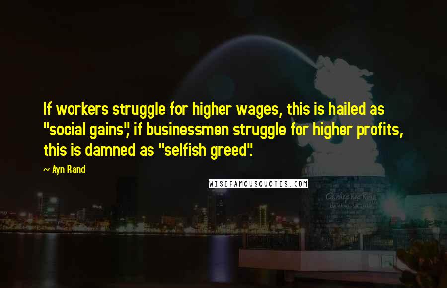 Ayn Rand Quotes: If workers struggle for higher wages, this is hailed as "social gains", if businessmen struggle for higher profits, this is damned as "selfish greed".