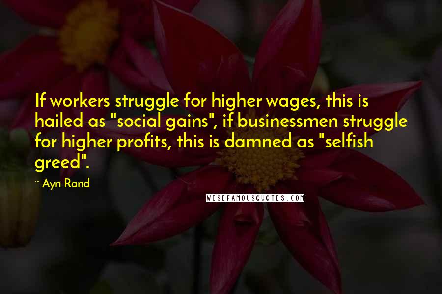 Ayn Rand Quotes: If workers struggle for higher wages, this is hailed as "social gains", if businessmen struggle for higher profits, this is damned as "selfish greed".