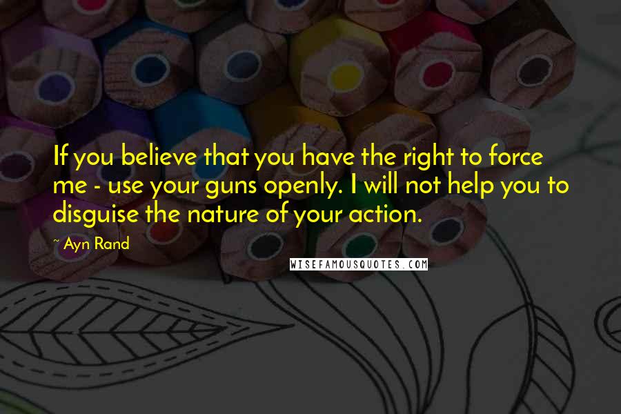 Ayn Rand Quotes: If you believe that you have the right to force me - use your guns openly. I will not help you to disguise the nature of your action.