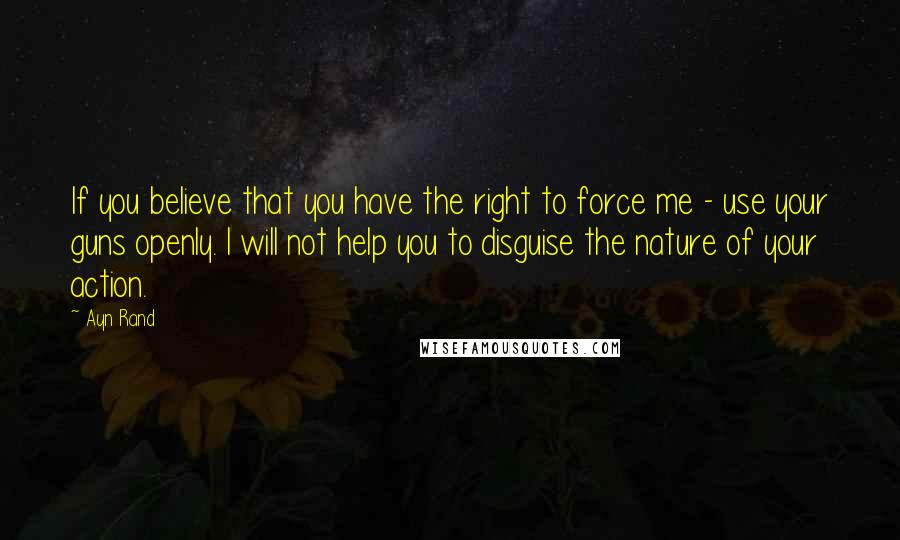 Ayn Rand Quotes: If you believe that you have the right to force me - use your guns openly. I will not help you to disguise the nature of your action.