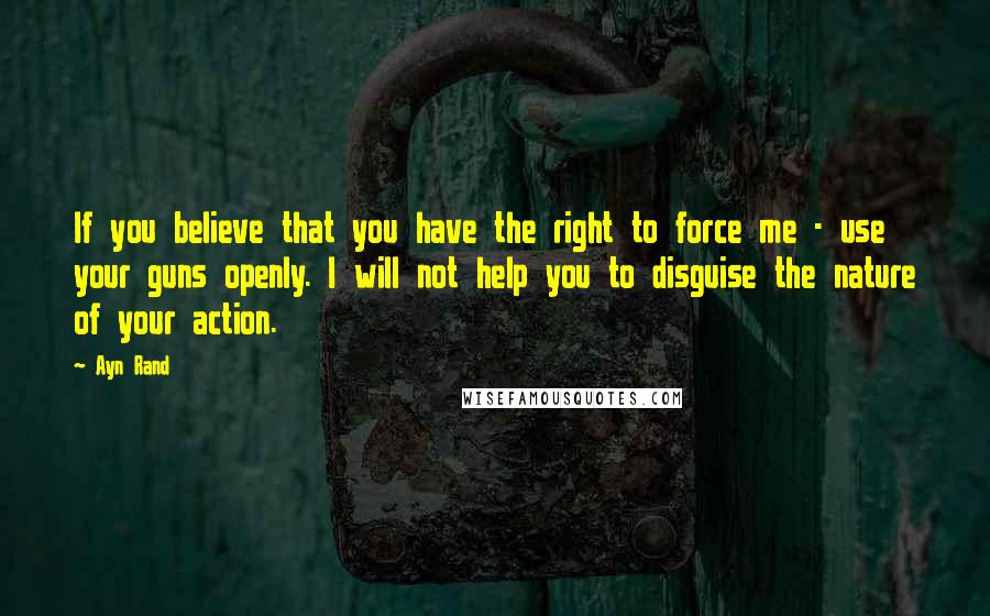 Ayn Rand Quotes: If you believe that you have the right to force me - use your guns openly. I will not help you to disguise the nature of your action.