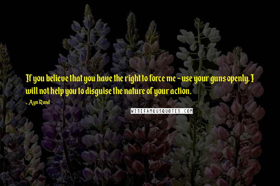 Ayn Rand Quotes: If you believe that you have the right to force me - use your guns openly. I will not help you to disguise the nature of your action.