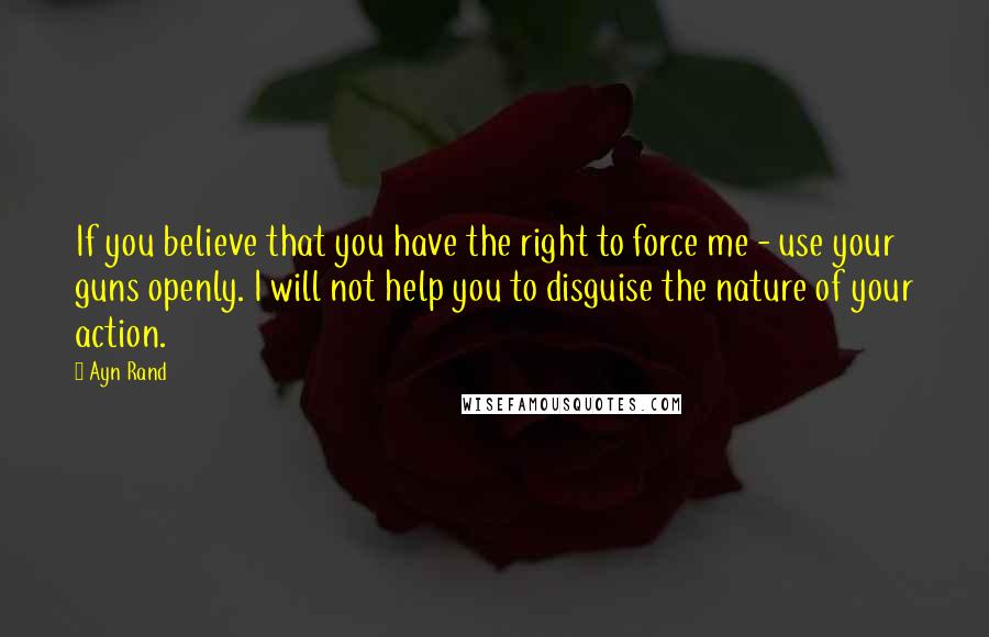 Ayn Rand Quotes: If you believe that you have the right to force me - use your guns openly. I will not help you to disguise the nature of your action.