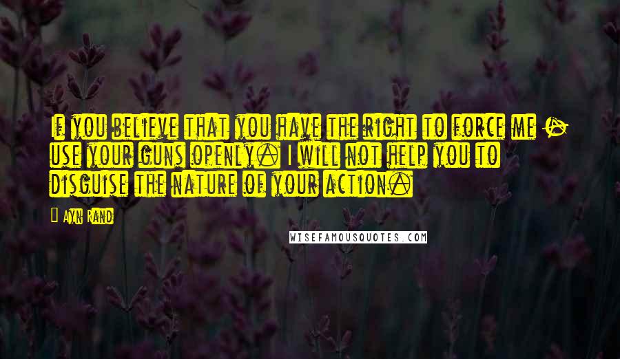 Ayn Rand Quotes: If you believe that you have the right to force me - use your guns openly. I will not help you to disguise the nature of your action.