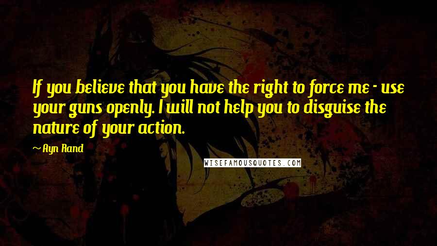 Ayn Rand Quotes: If you believe that you have the right to force me - use your guns openly. I will not help you to disguise the nature of your action.