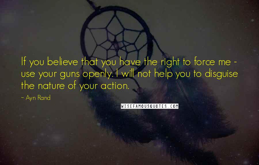 Ayn Rand Quotes: If you believe that you have the right to force me - use your guns openly. I will not help you to disguise the nature of your action.