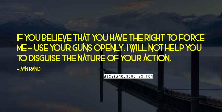 Ayn Rand Quotes: If you believe that you have the right to force me - use your guns openly. I will not help you to disguise the nature of your action.