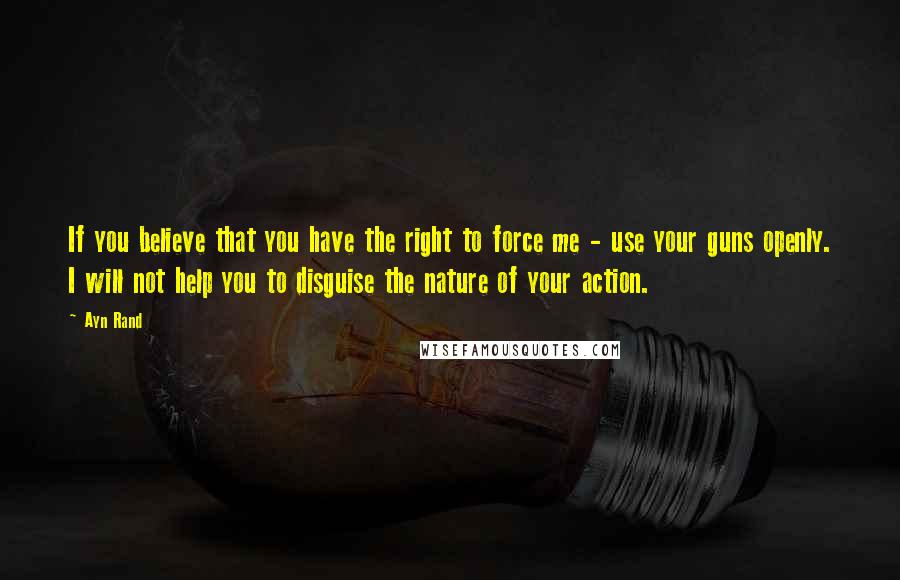 Ayn Rand Quotes: If you believe that you have the right to force me - use your guns openly. I will not help you to disguise the nature of your action.