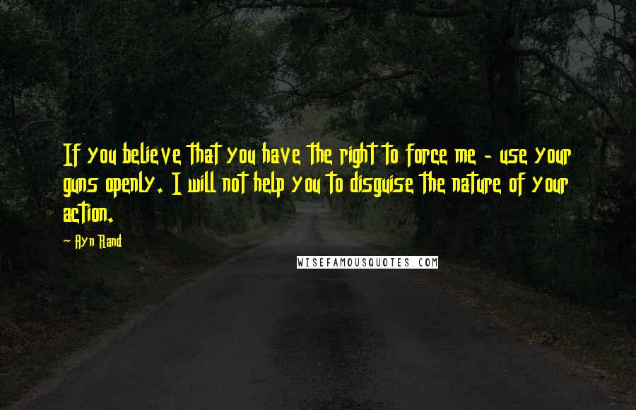 Ayn Rand Quotes: If you believe that you have the right to force me - use your guns openly. I will not help you to disguise the nature of your action.