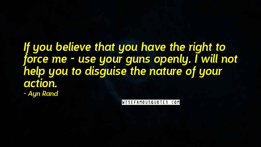 Ayn Rand Quotes: If you believe that you have the right to force me - use your guns openly. I will not help you to disguise the nature of your action.