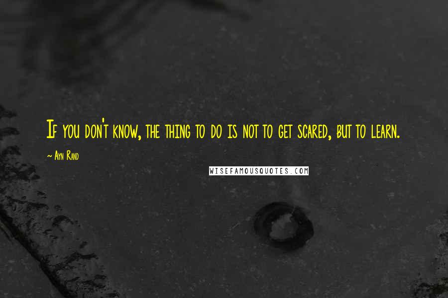 Ayn Rand Quotes: If you don't know, the thing to do is not to get scared, but to learn.