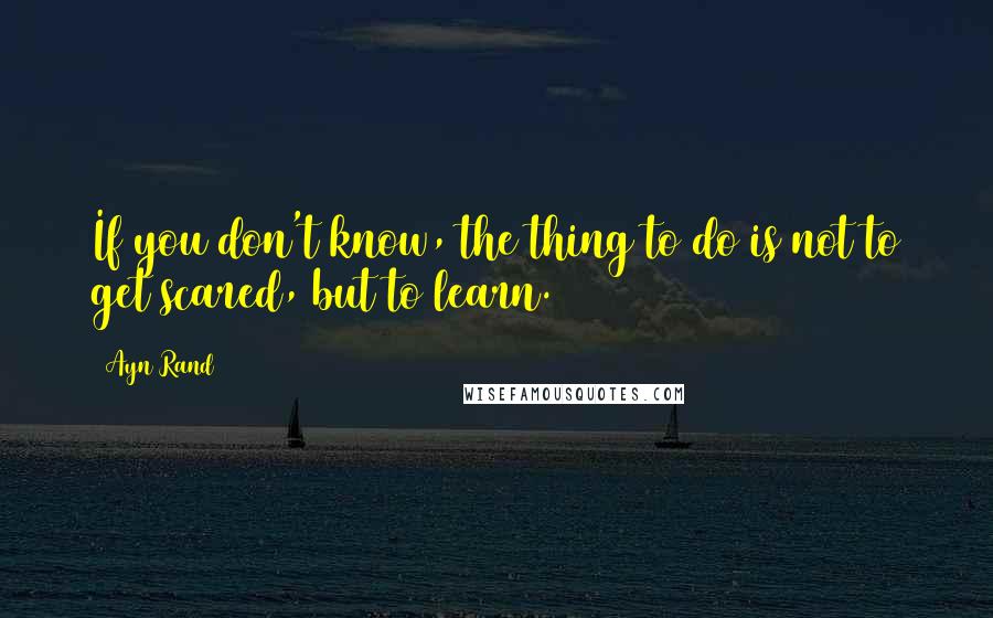 Ayn Rand Quotes: If you don't know, the thing to do is not to get scared, but to learn.