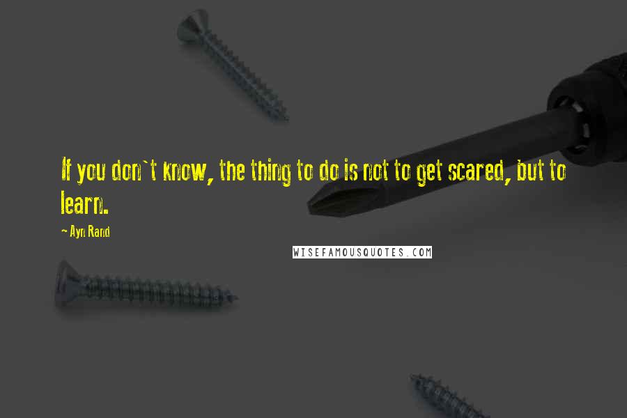 Ayn Rand Quotes: If you don't know, the thing to do is not to get scared, but to learn.