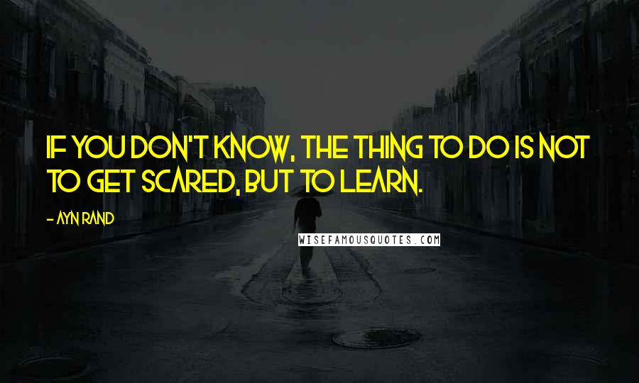 Ayn Rand Quotes: If you don't know, the thing to do is not to get scared, but to learn.