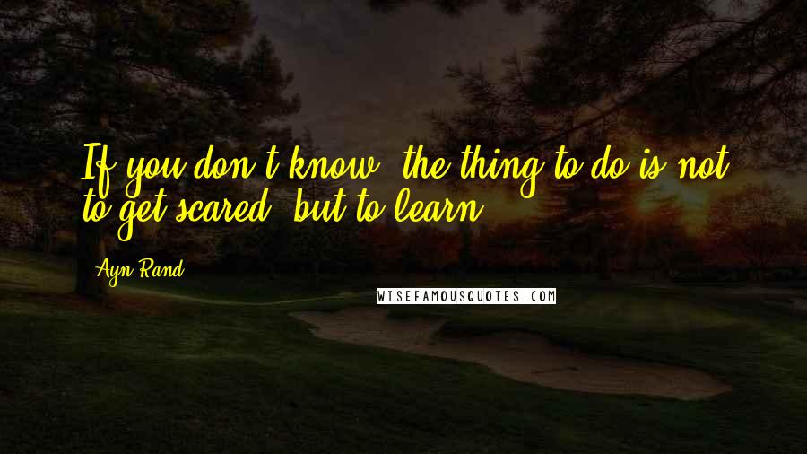 Ayn Rand Quotes: If you don't know, the thing to do is not to get scared, but to learn.