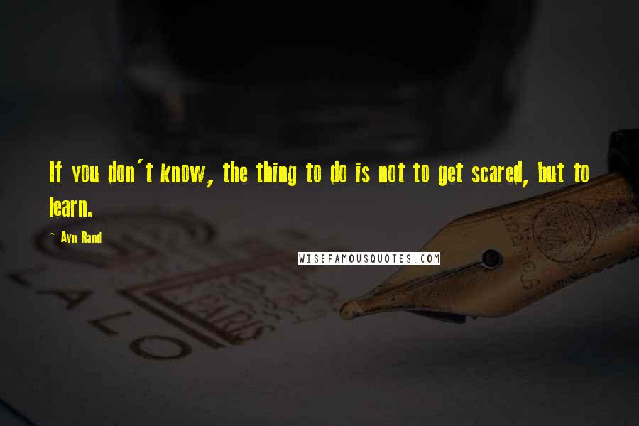 Ayn Rand Quotes: If you don't know, the thing to do is not to get scared, but to learn.