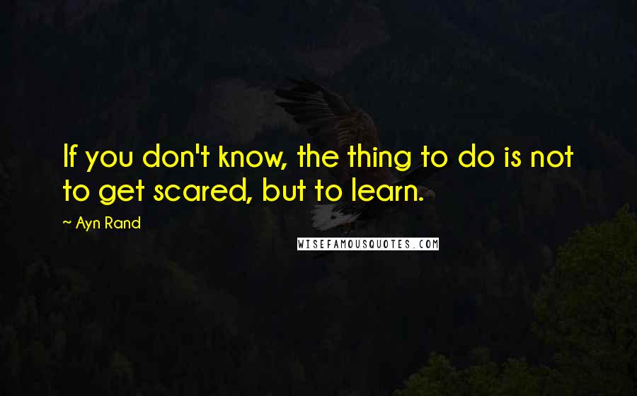 Ayn Rand Quotes: If you don't know, the thing to do is not to get scared, but to learn.