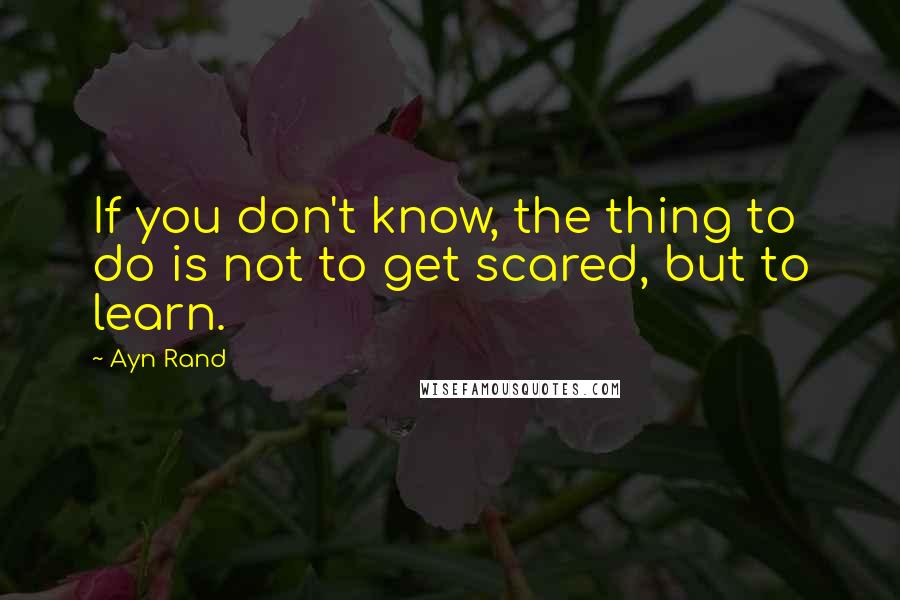 Ayn Rand Quotes: If you don't know, the thing to do is not to get scared, but to learn.