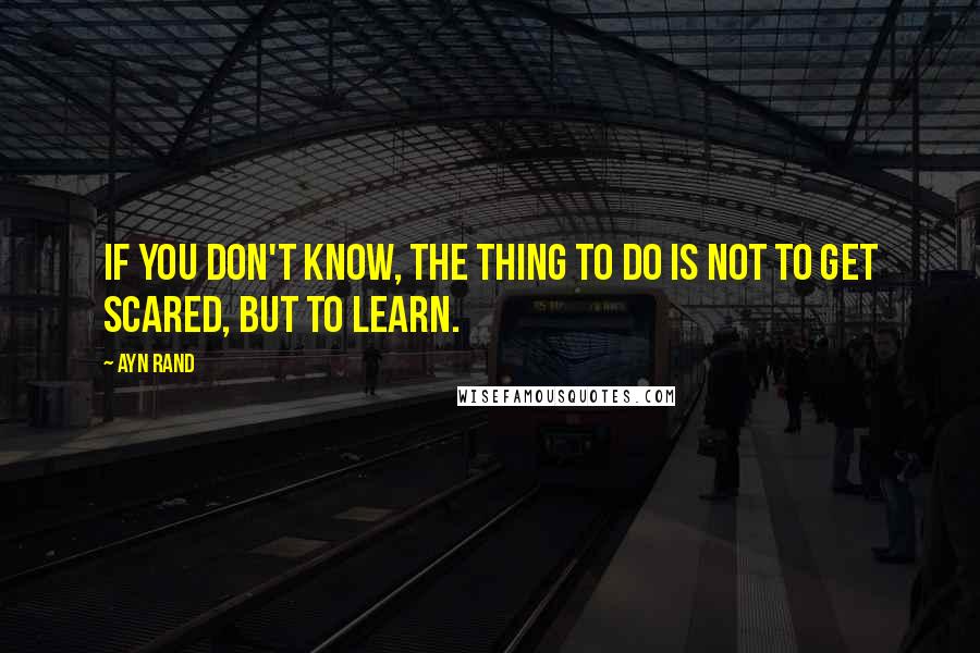Ayn Rand Quotes: If you don't know, the thing to do is not to get scared, but to learn.