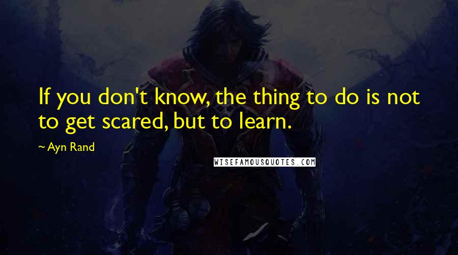 Ayn Rand Quotes: If you don't know, the thing to do is not to get scared, but to learn.