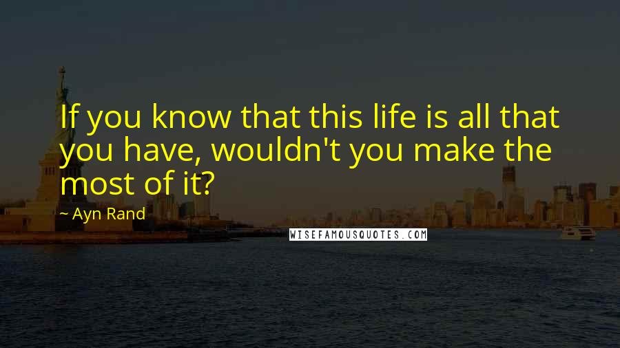 Ayn Rand Quotes: If you know that this life is all that you have, wouldn't you make the most of it?