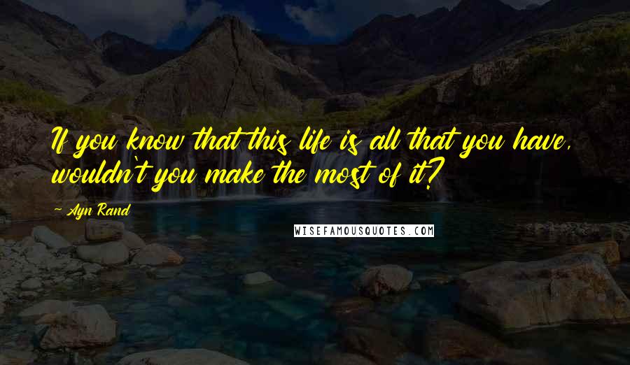 Ayn Rand Quotes: If you know that this life is all that you have, wouldn't you make the most of it?