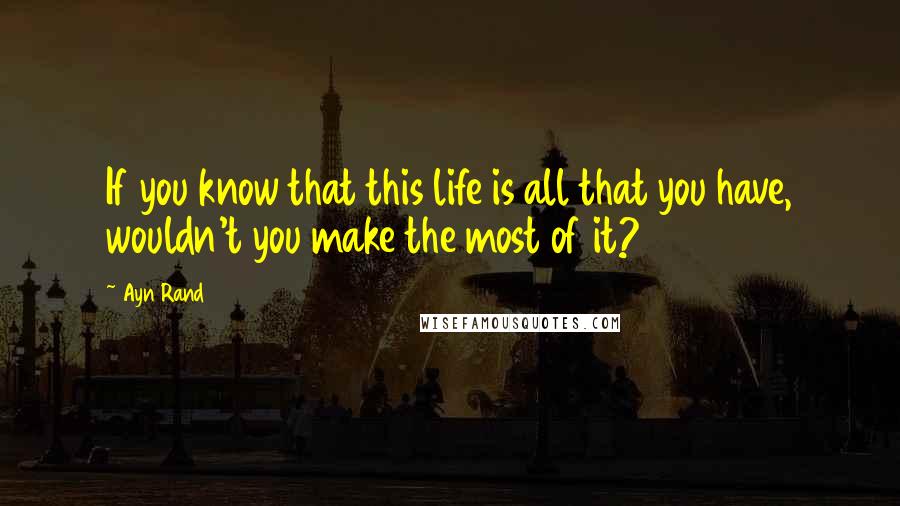Ayn Rand Quotes: If you know that this life is all that you have, wouldn't you make the most of it?