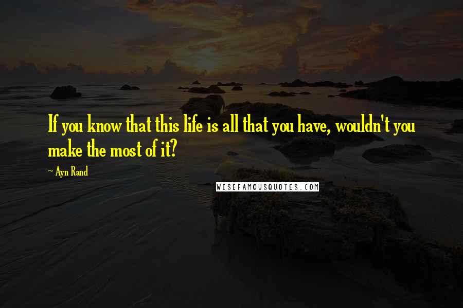 Ayn Rand Quotes: If you know that this life is all that you have, wouldn't you make the most of it?