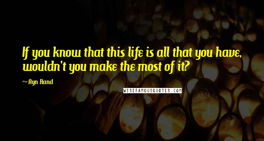 Ayn Rand Quotes: If you know that this life is all that you have, wouldn't you make the most of it?