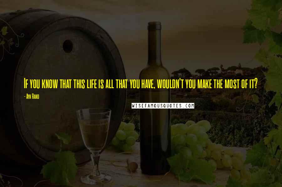 Ayn Rand Quotes: If you know that this life is all that you have, wouldn't you make the most of it?