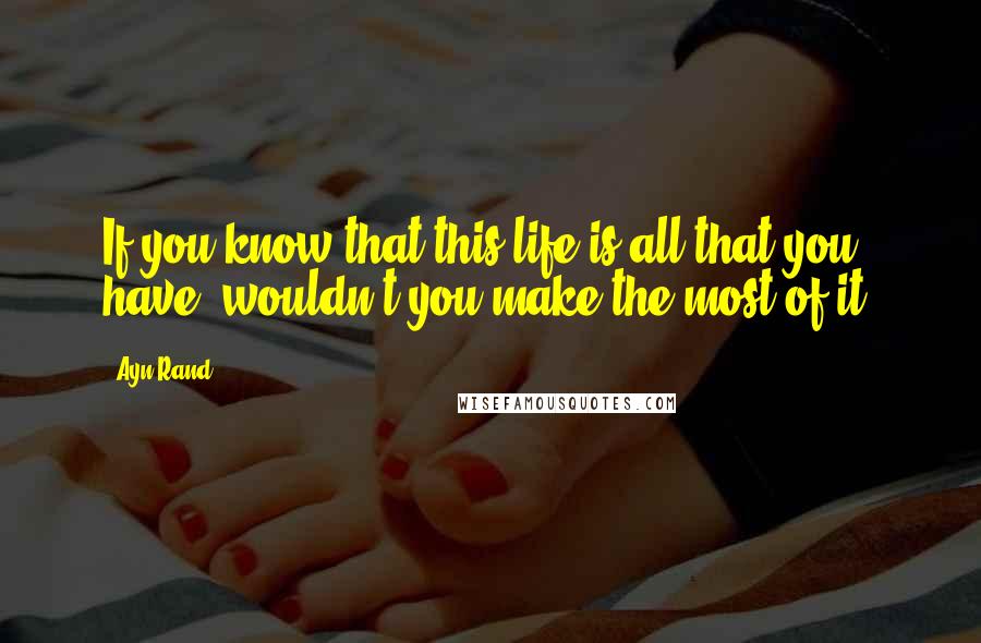 Ayn Rand Quotes: If you know that this life is all that you have, wouldn't you make the most of it?